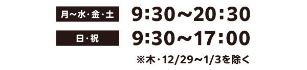 月〜水・金・土 9時30〜20時30 日・祝 9時30〜17時00 ※木・12月29日〜1月3日を除く