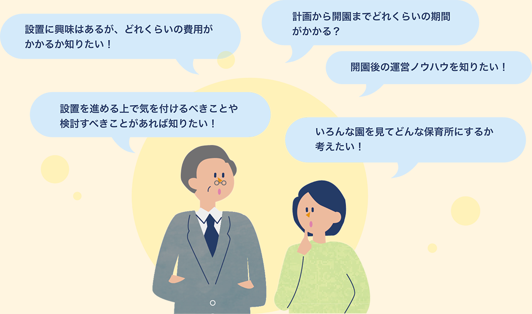 設置に興味はあるが、どれくらいの費用がかかるか知りたい！ 設置を進める上で気を付けるべきことや検討すべきことがあれば知りたい！ 計画から開園までどれくらいの期間がかかる？ 開園後の運営ノウホウを知りたい！ いろんな園を見てどんな保育所にするか考えたい！