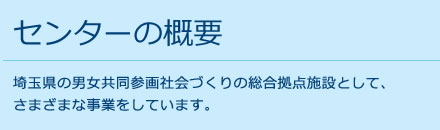 センターの概要 埼玉県の男女共同参画社会づくりの総合拠点施設として、さまざまな事業をしています。