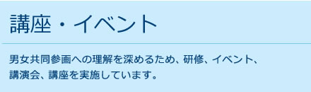 講座・イベント 男女共同参画への理解を深めるため、研修、イベント、
講演会、講座を実施しています。